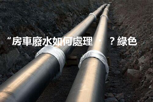 “房車廢水如何處理？綠色環(huán)保新方案引領(lǐng)出行生活！”